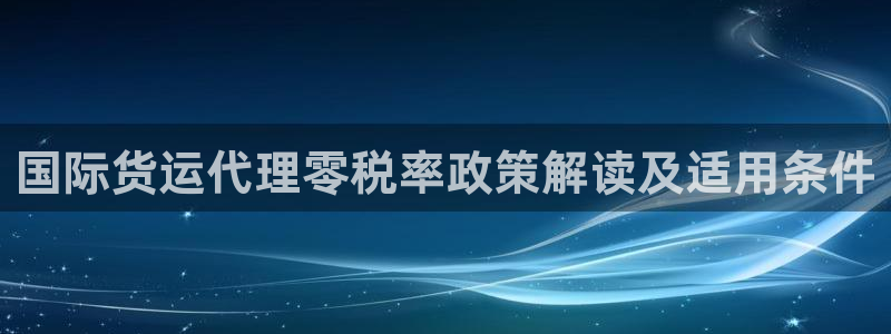 尊龙手机客户端app：国际货运代理零税率政策解读及适用条